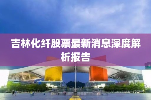 吉林化纖股票最新消息深度解析報告
