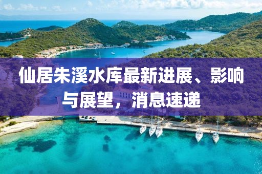 仙居朱溪水庫最新進(jìn)展、影響與展望，消息速遞