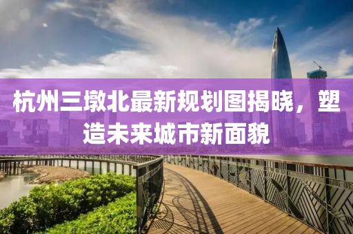 杭州三墩北最新規(guī)劃圖揭曉，塑造未來城市新面貌