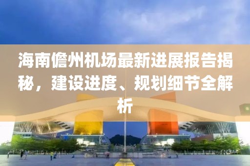 海南儋州機(jī)場最新進(jìn)展報告揭秘，建設(shè)進(jìn)度、規(guī)劃細(xì)節(jié)全解析