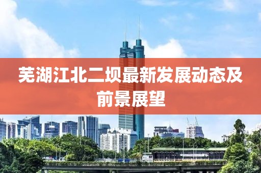 蕪湖江北二壩最新發(fā)展動(dòng)態(tài)及前景展望