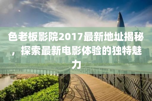 色老板影院2017最新地址揭秘，探索最新電影體驗(yàn)的獨(dú)特魅力