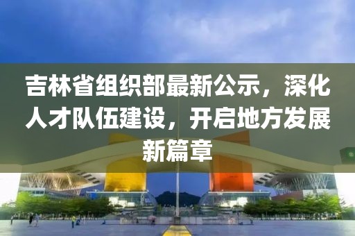 吉林省組織部最新公示，深化人才隊伍建設(shè)，開啟地方發(fā)展新篇章