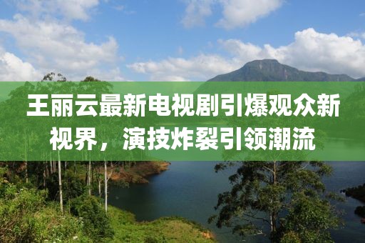 王麗云最新電視劇引爆觀眾新視界，演技炸裂引領(lǐng)潮流