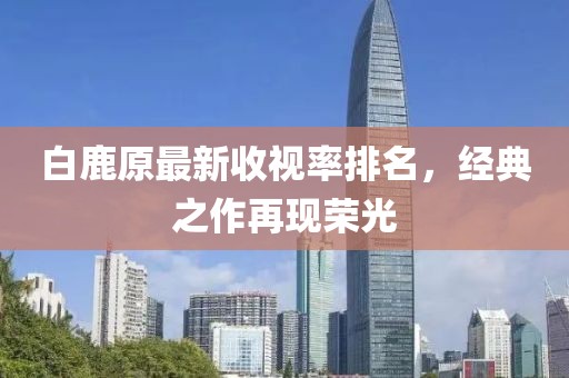 白鹿原最新收視率排名，經(jīng)典之作再現(xiàn)榮光