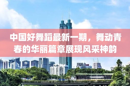 中國(guó)好舞蹈最新一期，舞動(dòng)青春的華麗篇章展現(xiàn)風(fēng)采神韻