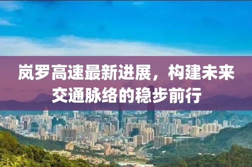 嵐羅高速最新進(jìn)展，構(gòu)建未來交通脈絡(luò)的穩(wěn)步前行