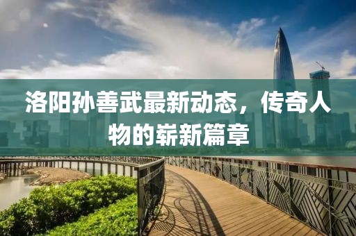 洛陽孫善武最新動態(tài)，傳奇人物的嶄新篇章