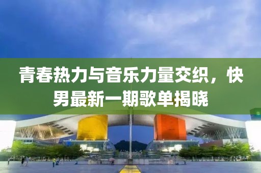 青春熱力與音樂力量交織，快男最新一期歌單揭曉