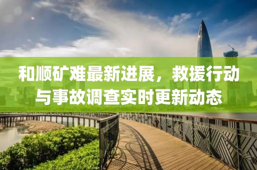和順礦難最新進(jìn)展，救援行動與事故調(diào)查實(shí)時更新動態(tài)