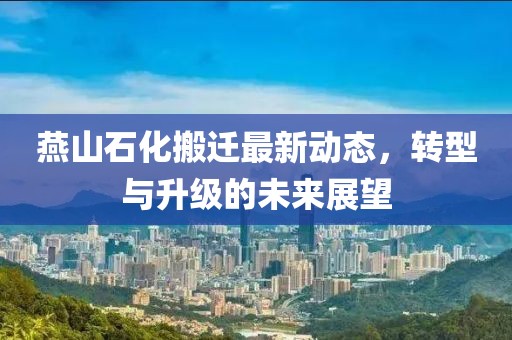 燕山石化搬遷最新動(dòng)態(tài)，轉(zhuǎn)型與升級(jí)的未來(lái)展望