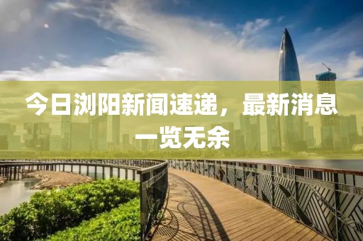 今日瀏陽新聞速遞，最新消息一覽無余