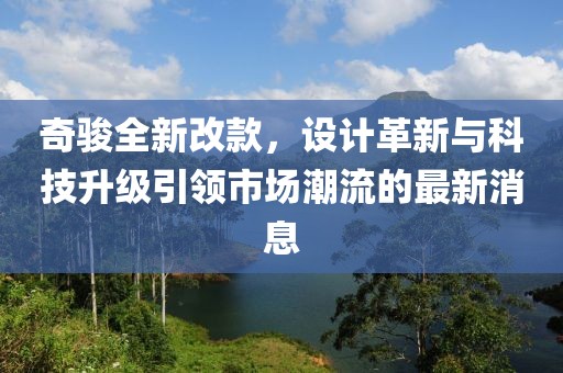 奇駿全新改款，設(shè)計(jì)革新與科技升級(jí)引領(lǐng)市場(chǎng)潮流的最新消息