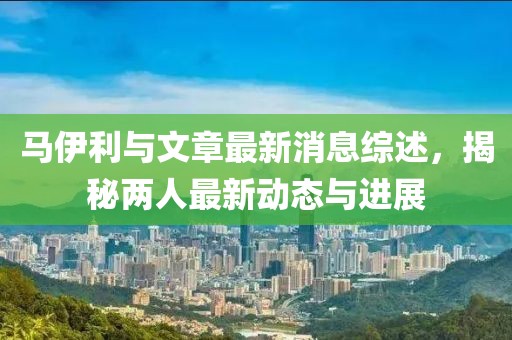 馬伊利與文章最新消息綜述，揭秘兩人最新動(dòng)態(tài)與進(jìn)展