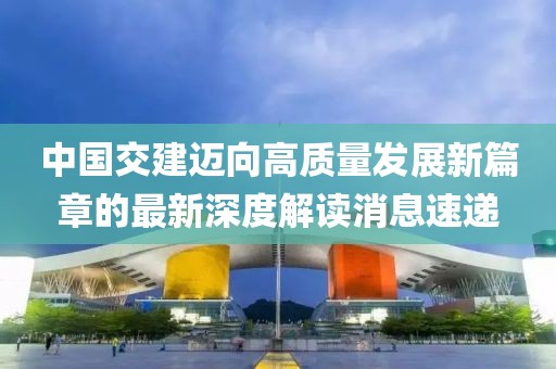 中國交建邁向高質量發(fā)展新篇章的最新深度解讀消息速遞
