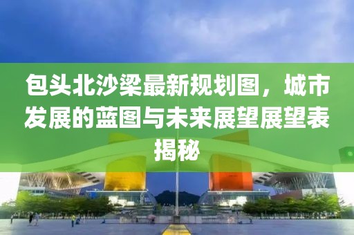 包頭北沙梁最新規(guī)劃圖，城市發(fā)展的藍(lán)圖與未來展望展望表揭秘