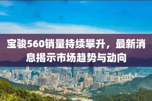 寶駿560銷量持續(xù)攀升，最新消息揭示市場趨勢與動向