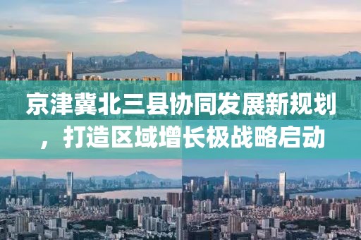 京津冀北三縣協(xié)同發(fā)展新規(guī)劃，打造區(qū)域增長(zhǎng)極戰(zhàn)略啟動(dòng)