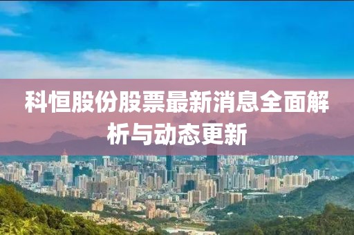 科恒股份股票最新消息全面解析與動(dòng)態(tài)更新