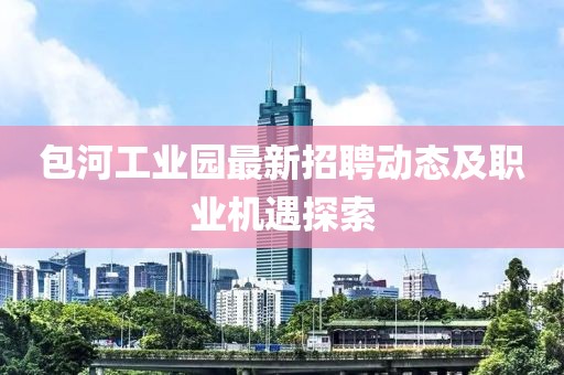 包河工業(yè)園最新招聘動(dòng)態(tài)及職業(yè)機(jī)遇探索
