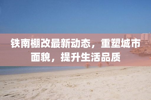 鐵南棚改最新動態(tài)，重塑城市面貌，提升生活品質(zhì)