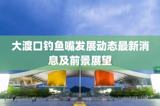 大渡口釣魚嘴發(fā)展動態(tài)最新消息及前景展望