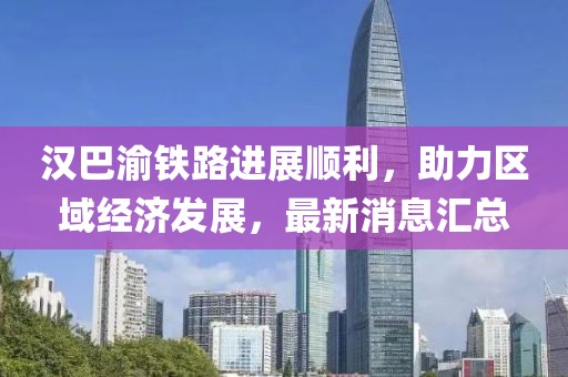 漢巴渝鐵路進(jìn)展順利，助力區(qū)域經(jīng)濟(jì)發(fā)展，最新消息匯總
