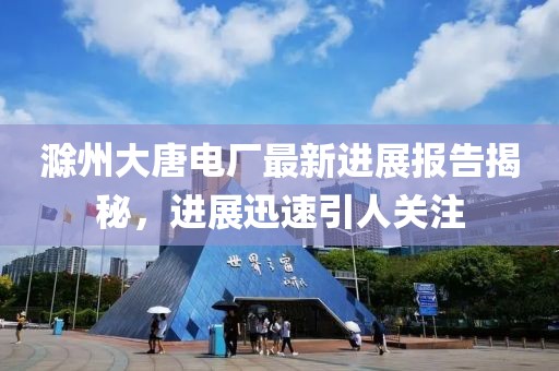 滁州大唐電廠最新進展報告揭秘，進展迅速引人關注