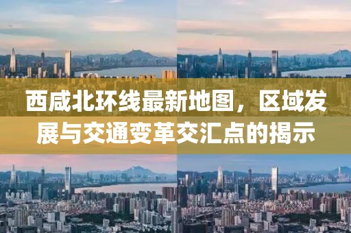 西咸北環(huán)線最新地圖，區(qū)域發(fā)展與交通變革交匯點(diǎn)的揭示