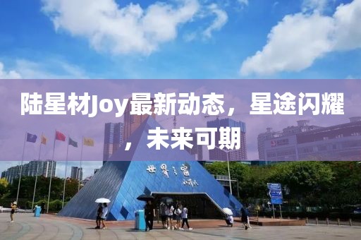 陸星材Joy最新動(dòng)態(tài)，星途閃耀，未來(lái)可期