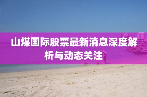 山煤國際股票最新消息深度解析與動態(tài)關(guān)注