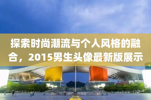 探索時尚潮流與個人風(fēng)格的融合，2015男生頭像最新版展示