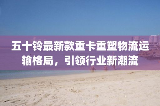五十鈴最新款重卡重塑物流運輸格局，引領(lǐng)行業(yè)新潮流