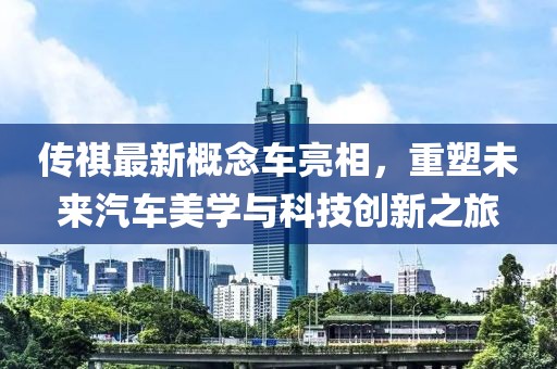 傳祺最新概念車亮相，重塑未來汽車美學與科技創(chuàng)新之旅