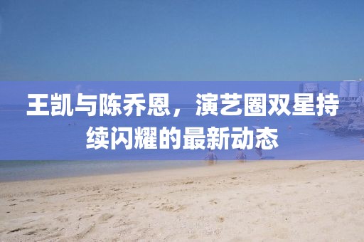 王凱與陳喬恩，演藝圈雙星持續(xù)閃耀的最新動態(tài)