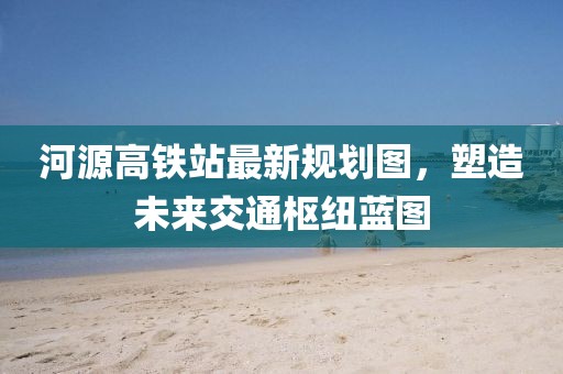 河源高鐵站最新規(guī)劃圖，塑造未來交通樞紐藍(lán)圖