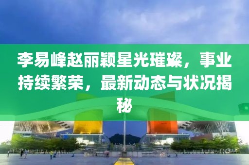 李易峰趙麗穎星光璀璨，事業(yè)持續(xù)繁榮，最新動(dòng)態(tài)與狀況揭秘