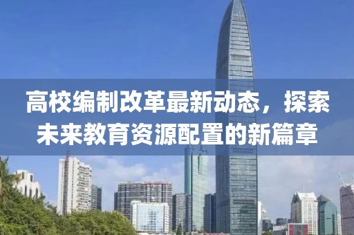 高校編制改革最新動態(tài)，探索未來教育資源配置的新篇章
