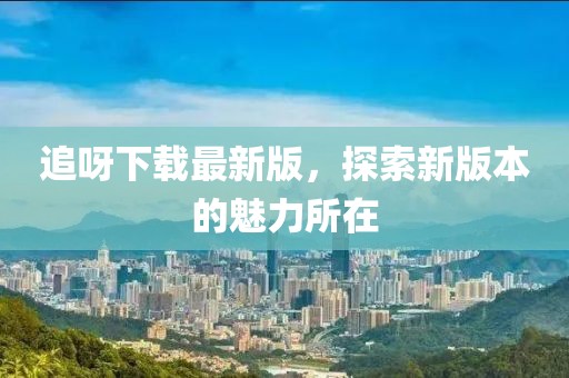 追呀下載最新版，探索新版本的魅力所在