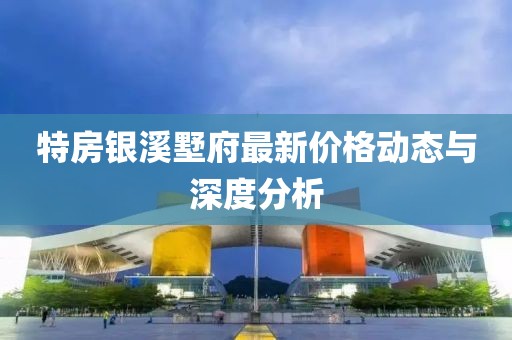 特房銀溪墅府最新價(jià)格動(dòng)態(tài)與深度分析