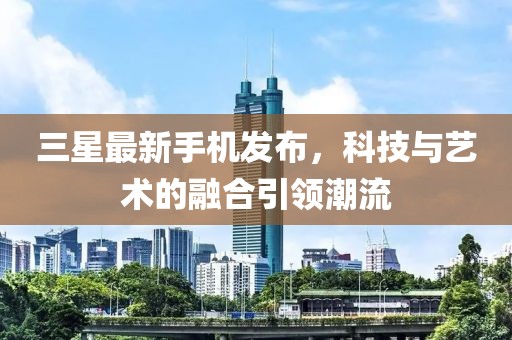 三星最新手機(jī)發(fā)布，科技與藝術(shù)的融合引領(lǐng)潮流