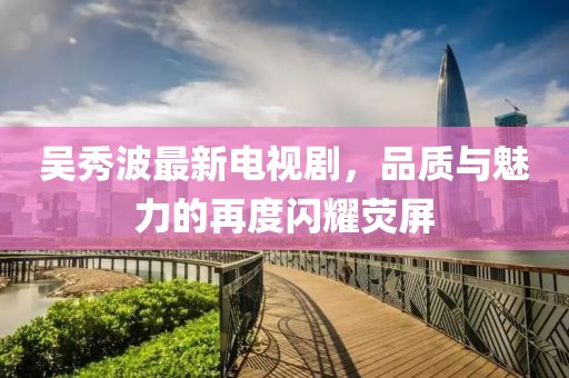 吳秀波最新電視劇，品質(zhì)與魅力的再度閃耀熒屏