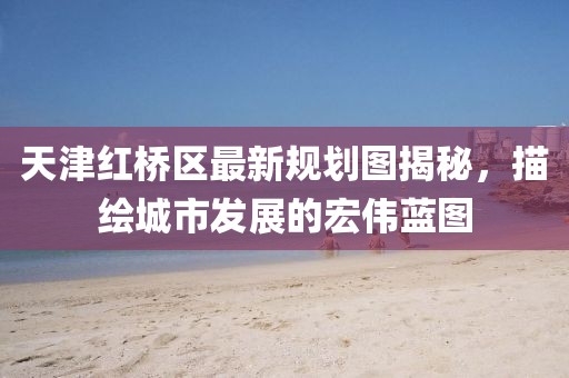 天津紅橋區(qū)最新規(guī)劃圖揭秘，描繪城市發(fā)展的宏偉藍(lán)圖