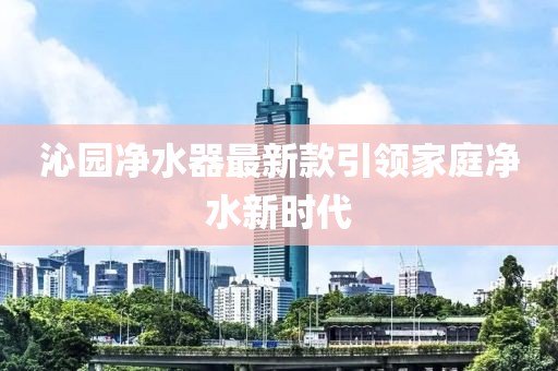 沁園凈水器最新款引領(lǐng)家庭凈水新時(shí)代