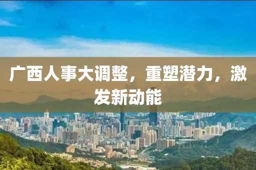 廣西人事大調(diào)整，重塑潛力，激發(fā)新動(dòng)能
