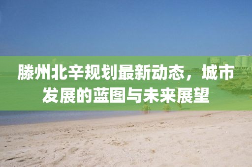 滕州北辛規(guī)劃最新動態(tài)，城市發(fā)展的藍圖與未來展望