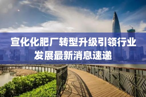 宣化化肥廠轉(zhuǎn)型升級(jí)引領(lǐng)行業(yè)發(fā)展最新消息速遞