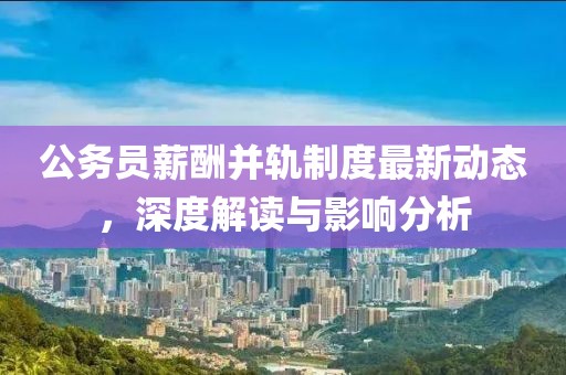 公務(wù)員薪酬并軌制度最新動(dòng)態(tài)，深度解讀與影響分析