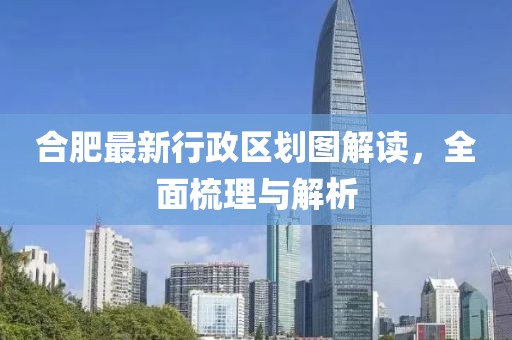 合肥最新行政區(qū)劃圖解讀，全面梳理與解析