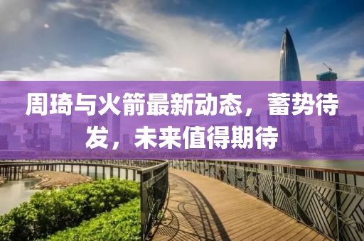 周琦與火箭最新動(dòng)態(tài)，蓄勢(shì)待發(fā)，未來(lái)值得期待